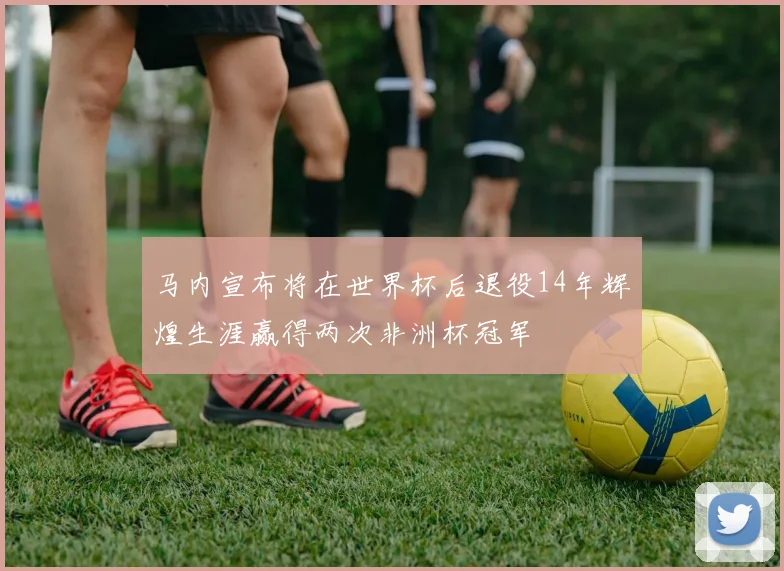 马内宣布将在世界杯后退役14年辉煌生涯赢得两次非洲杯冠军