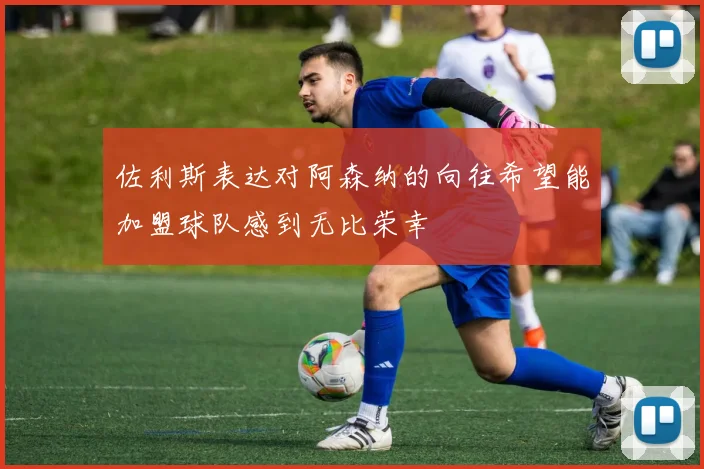 佐利斯表达对阿森纳的向往希望能加盟球队感到无比荣幸