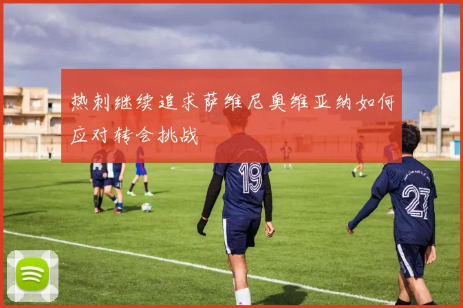热刺继续追求萨维尼奥维亚纳如何应对转会挑战