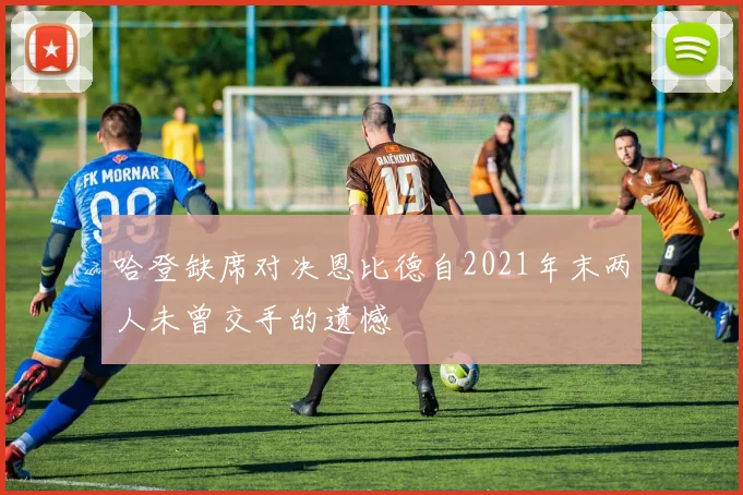 哈登缺席对决恩比德自2021年末两人未曾交手的遗憾