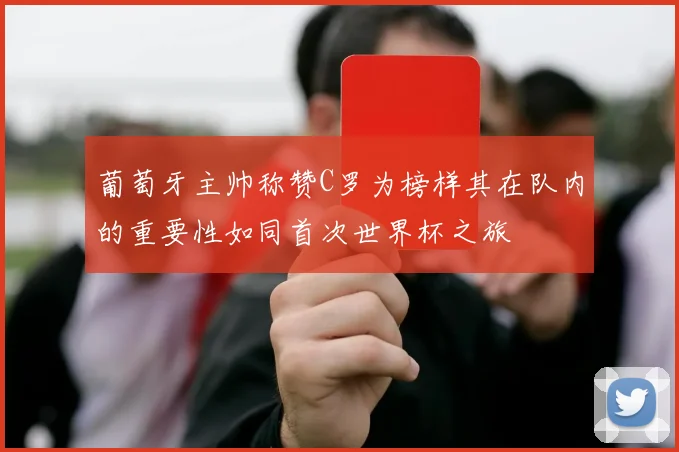 葡萄牙主帅称赞C罗为榜样其在队内的重要性如同首次世界杯之旅