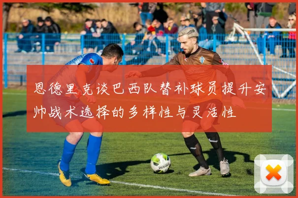 恩德里克谈巴西队替补球员提升安帅战术选择的多样性与灵活性