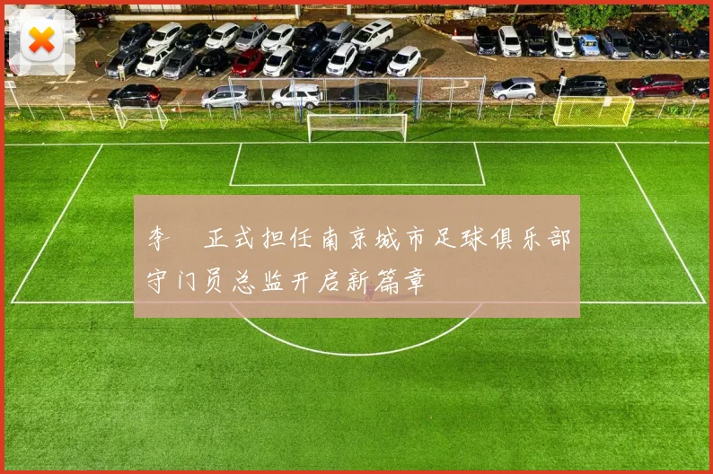李勣正式担任南京城市足球俱乐部守门员总监开启新篇章