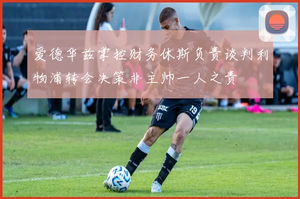 爱德华兹掌控财务休斯负责谈判利物浦转会决策非主帅一人之责