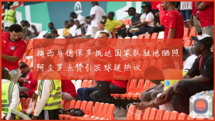 梅西与德保罗抵达国家队驻地晒照阿圭罗点赞引发球迷热议
