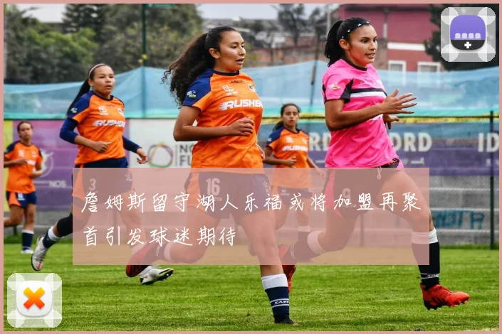 詹姆斯留守湖人乐福或将加盟再聚首引发球迷期待