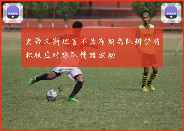 史蒂文斯坦言不为布朗离队辩护将积极应对球队情绪波动