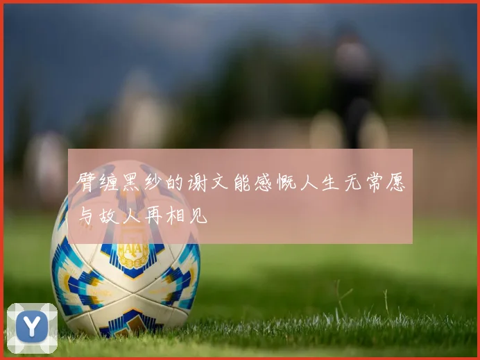 臂缠黑纱的谢文能感慨人生无常愿与故人再相见
