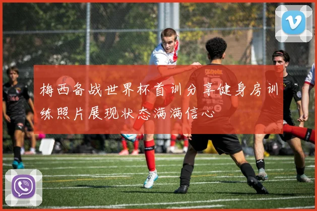 梅西备战世界杯首训分享健身房训练照片展现状态满满信心