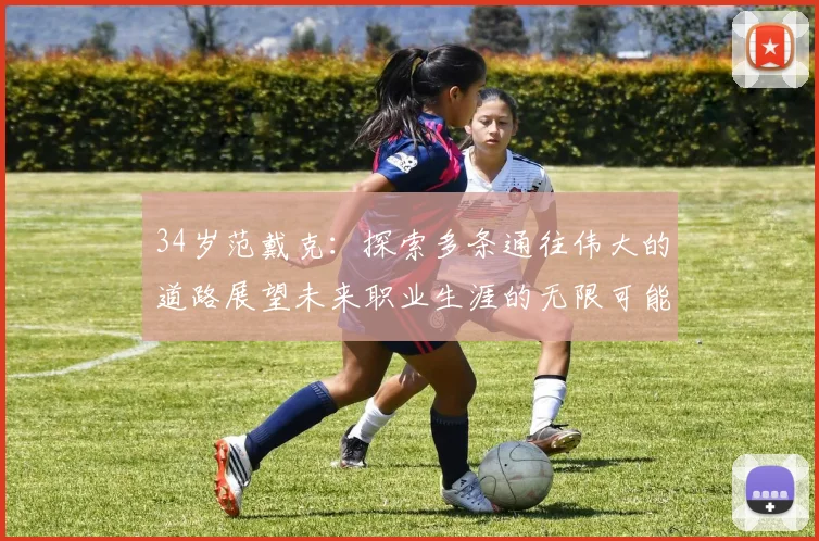 34岁范戴克：探索多条通往伟大的道路展望未来职业生涯的无限可能