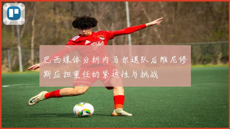 巴西媒体分析内马尔退队后维尼修斯应担重任的紧迫性与挑战