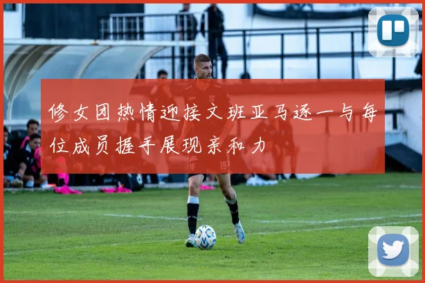 修女团热情迎接文班亚马逐一与每位成员握手展现亲和力
