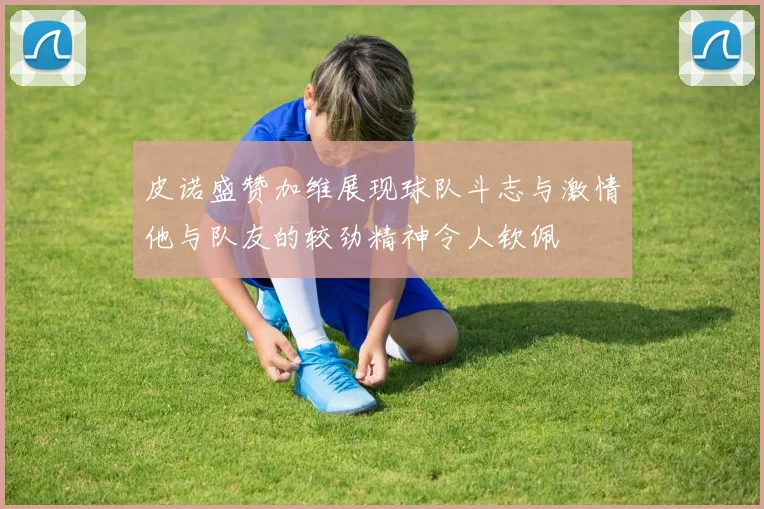 皮诺盛赞加维展现球队斗志与激情他与队友的较劲精神令人钦佩