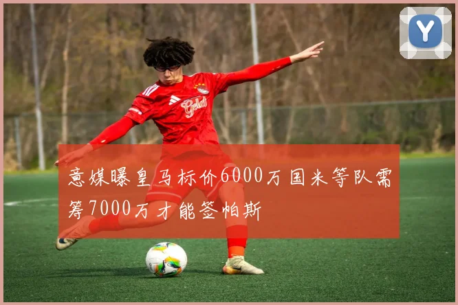 意媒曝皇马标价6000万国米等队需筹7000万才能签帕斯