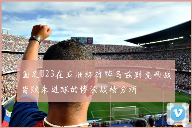 国足U23在亚洲杯对阵乌兹别克两战皆败未进球的惨淡战绩分析