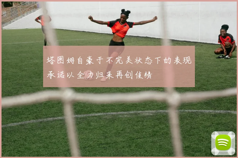 塔图姆自豪于不完美状态下的表现承诺以全力归来再创佳绩