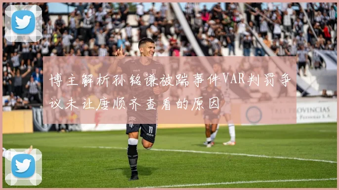 博主解析孙铭谦被踹事件VAR判罚争议未让唐顺齐查看的原因