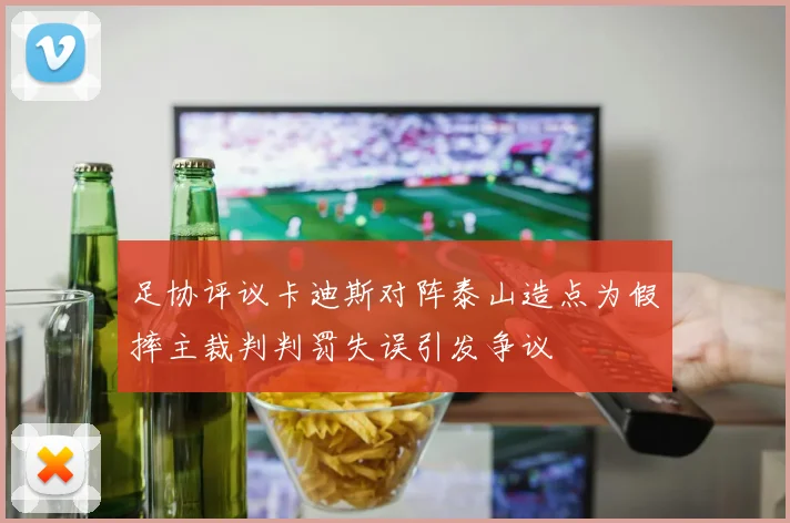 足协评议卡迪斯对阵泰山造点为假摔主裁判判罚失误引发争议