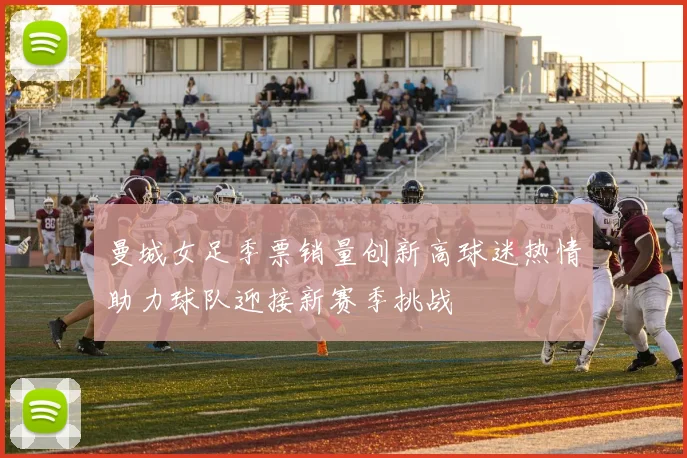 曼城女足季票销量创新高球迷热情助力球队迎接新赛季挑战