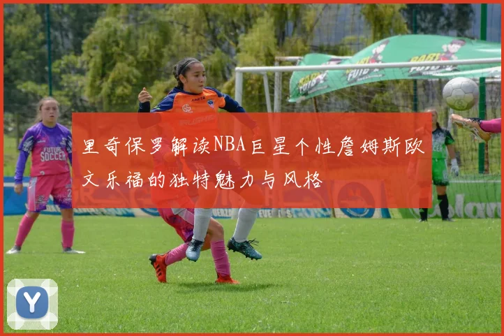 里奇保罗解读NBA巨星个性詹姆斯欧文乐福的独特魅力与风格
