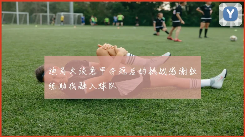 迪乌夫谈意甲夺冠后的挑战感谢教练助我融入球队