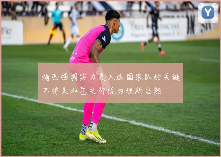 梅西强调实力是入选国家队的关键不将美加墨之行视为理所当然