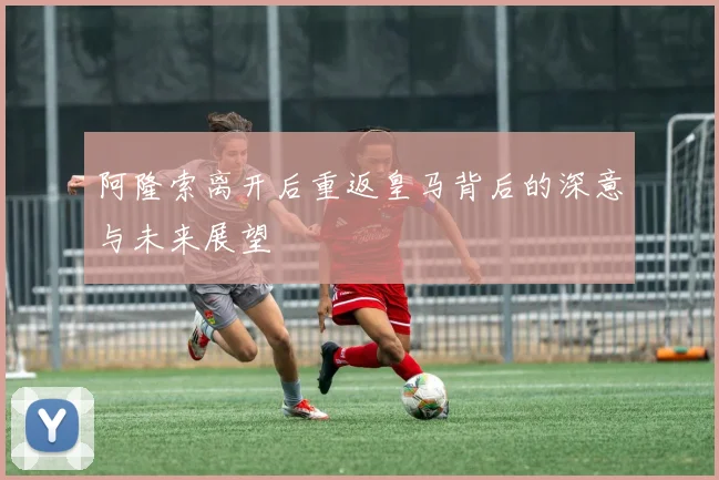 阿隆索离开后重返皇马背后的深意与未来展望
