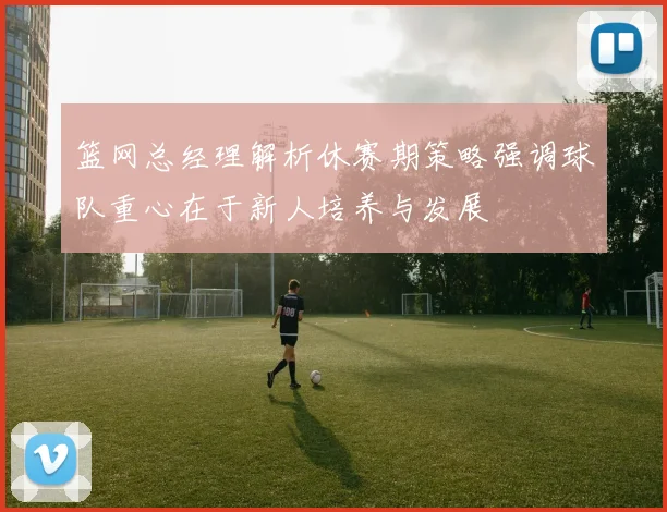 篮网总经理解析休赛期策略强调球队重心在于新人培养与发展